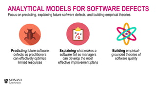 ANALYTICAL MODELS FOR SOFTWARE DEFECTS
Focus on predicting, explaining future software defects, and building empirical theories
Predicting future software
defects so practitioners
can effectively optimize
limited resources
Building empirical-
grounded theories of
software quality
Explaining what makes a
software fail so managers
can develop the most
effective improvement plans
 