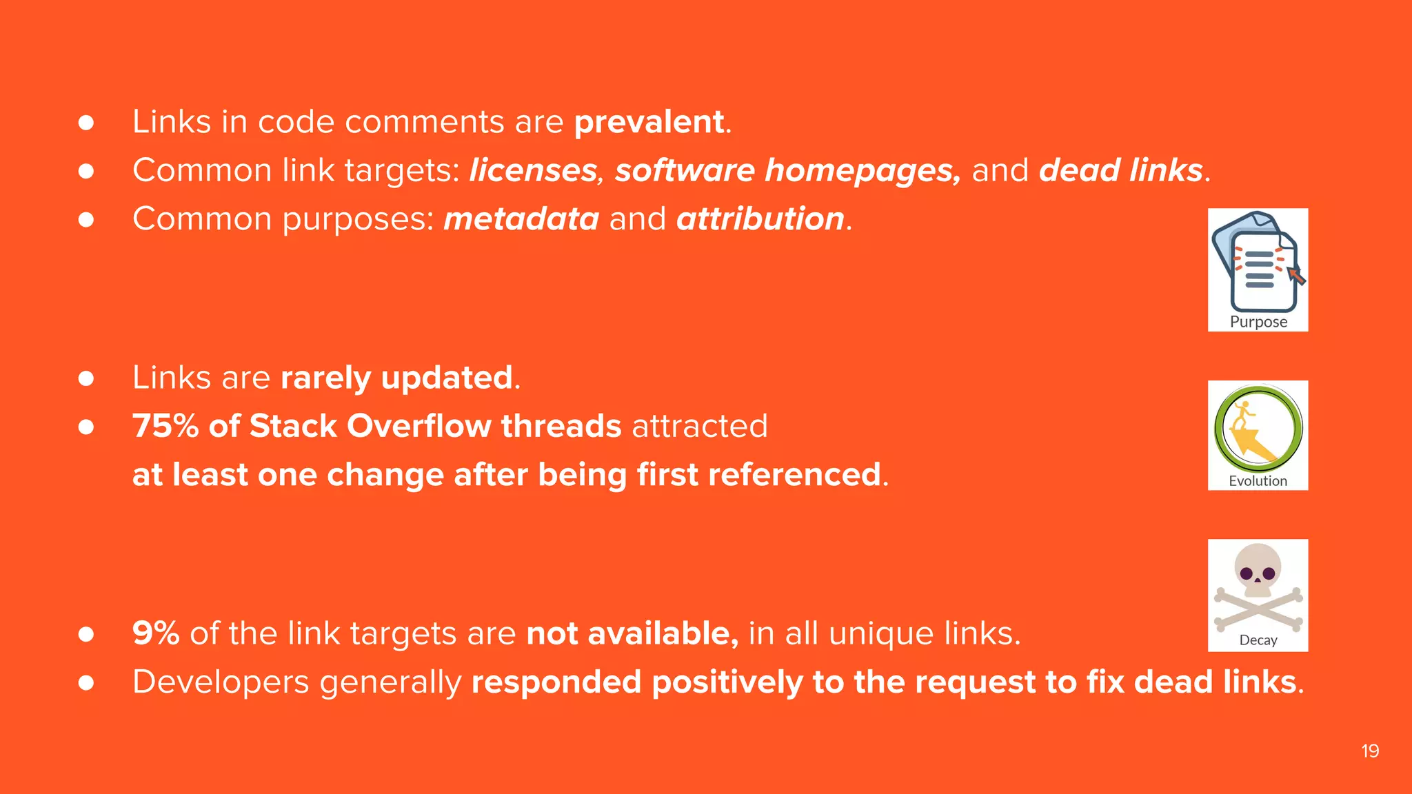 19
● Links in code comments are prevalent.
● Common link targets: licenses, software homepages, and dead links.
● Common purposes: metadata and attribution.
● Links are rarely updated.
● 75% of Stack Overﬂow threads attracted
at least one change after being ﬁrst referenced.
● 9% of the link targets are not available, in all unique links.
● Developers generally responded positively to the request to ﬁx dead links.
 