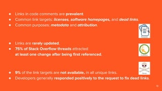 19
● Links in code comments are prevalent.
● Common link targets: licenses, software homepages, and dead links.
● Common purposes: metadata and attribution.
● Links are rarely updated.
● 75% of Stack Overﬂow threads attracted
at least one change after being ﬁrst referenced.
● 9% of the link targets are not available, in all unique links.
● Developers generally responded positively to the request to ﬁx dead links.
 