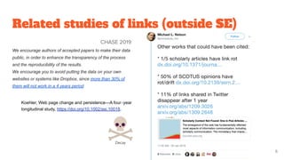 Related studies of links (outside SE)
CHASE 2019
We encourage authors of accepted papers to make their data
public, in order to enhance the transparency of the process
and the reproducibility of the results.
We encourage you to avoid putting the data on your own
websites or systems like Dropbox, since more than 30% of
them will not work in a 4 years period
Koehler, Web page change and persistence—A four‐year
longitudinal study, https://doi.org/10.1002/asi.10018.
6
 