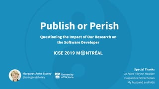 Publish or Perish
Questioning the Impact of Our Research on
the Software Developer
Margaret-Anne Storey
@margaretstorey
Special Thanks
Jo Atlee • Brynn Hawker
Cassandra Petrachenko
My husband and kids
 