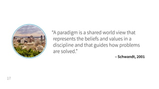 “A paradigm is a shared world view that
represents the beliefs and values in a
discipline and that guides how problems
are solved.”
– Schwandt, 2001
17
 