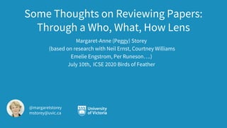 Some Thoughts on Reviewing Papers:
Through a Who, What, How Lens
Margaret-Anne (Peggy) Storey
(based on research with Neil Ernst, Courtney Williams
Emelie Engstrom, Per Runeson….)
July 10th, ICSE 2020 Birds of Feather
@margaretstorey
mstorey@uvic.ca
 