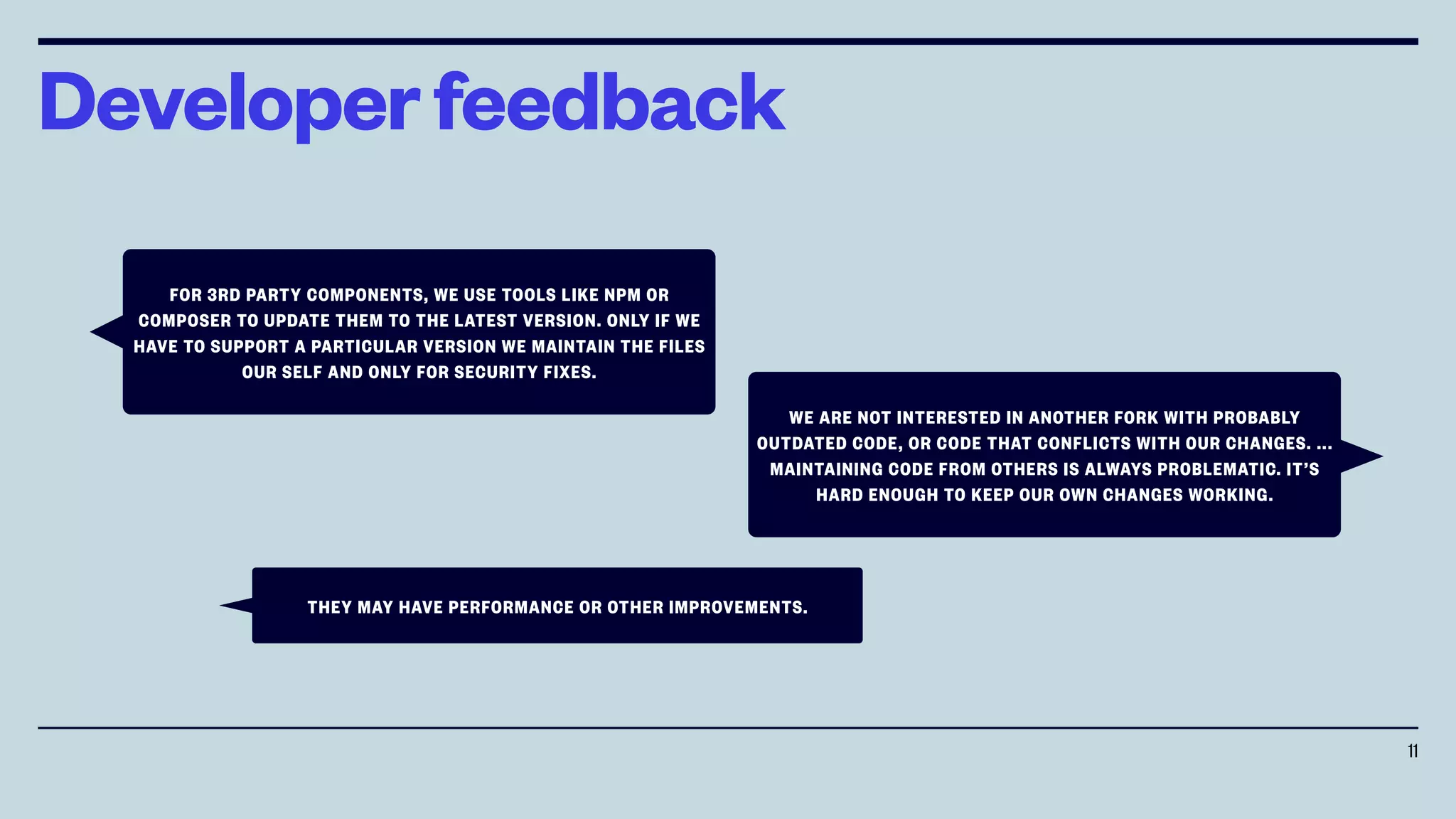 Developerfeedback
11
FOR 3RD PARTY COMPONENTS, WE USE TOOLS LIKE NPM OR
COMPOSER TO UPDATE THEM TO THE LATEST VERSION. ONLY IF WE
HAVE TO SUPPORT A PARTICULAR VERSION WE MAINTAIN THE FILES
OUR SELF AND ONLY FOR SECURITY FIXES.
WE ARE NOT INTERESTED IN ANOTHER FORK WITH PROBABLY
OUTDATED CODE, OR CODE THAT CONFLICTS WITH OUR CHANGES. ...
MAINTAINING CODE FROM OTHERS IS ALWAYS PROBLEMATIC. IT’S
HARD ENOUGH TO KEEP OUR OWN CHANGES WORKING.
THEY MAY HAVE PERFORMANCE OR OTHER IMPROVEMENTS.
 