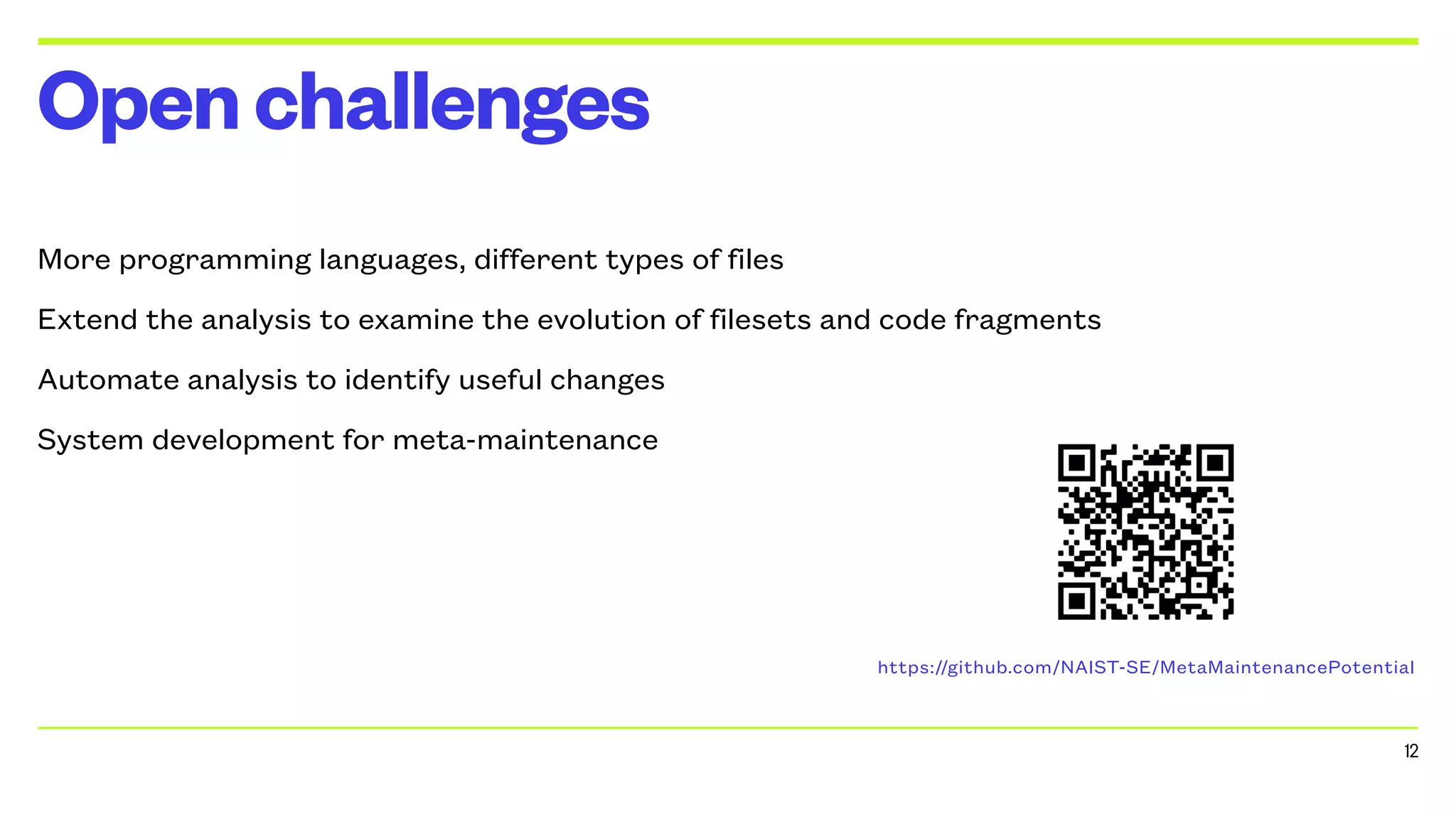 More programming languages, different types of files
Extend the analysis to examine the evolution of filesets and code fragments
Automate analysis to identify useful changes
System development for meta-maintenance
Openchallenges
12
https://github.com/NAIST-SE/MetaMaintenancePotential
 