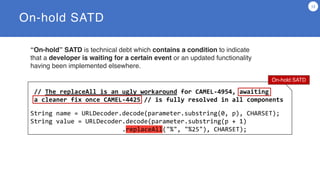 // The replaceAll is an ugly workaround for CAMEL-4954, awaiting
a cleaner fix once CAMEL-4425 // is fully resolved in all components
String name = URLDecoder.decode(parameter.substring(0, p), CHARSET);
String value = URLDecoder.decode(parameter.substring(p + 1)
.replaceAll("%", "%25"), CHARSET);
On-hold SATD
13
On-hold SATD
“On-hold” SATD is technical debt which contains a condition to indicate
that a developer is waiting for a certain event or an updated functionality
having been implemented elsewhere.
 