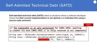 Self-Admitted Technical Debt (SATD)
2
// The replaceAll is an ugly workaround for CAMEL-4954, awaiting
a cleaner fix once CAMEL-4425 // is fully resolved in all components
String name = URLDecoder.decode(parameter.substring(0, p), CHARSET);
String value = URLDecoder.decode(parameter.substring(p + 1)
.replaceAll("%", "%25"), CHARSET);
SATD
Self-admitted technical debt (SATD) refers to situations where a software developer
knows that their current implementation is not optimal and indicates this using a
source code comment.
 