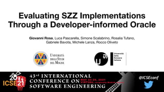 Evaluating SZZ Implementations
Through a Developer-informed Oracle
Giovanni Rosa, Luca Pascarella, Simone Scalabrino, Rosalia Tufano,
Gabriele Bavota, Michele Lanza, Rocco Oliveto
 