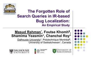 The Forgotten Role of
Search Queries in IR-based
Bug Localization:
An Empirical Study
Masud Rahman*, Foutse Khomh$,
Shamima Yeasmin+, Chanchal Roy+
Dalhousie University*, Polytechnique Montréal$,
University of Saskatchewan+, Canada
 