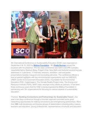 4th International Conference on Sustainability Education (ICSE) was organised on
September 9 & 10, 2022 by Mobius Foundation. Mr. Pradip Burman graced the
occasion with his presence .The two days conference was held in SCOPE Complex,
Jawaharlal Nehru Stadium Marg, Pragati Vihar, New Delhi and featured several keynote
addresses in 3 plenaries, 17 thematic sessions, exhibition, oral and poster
presentations besides inaugural and concluding plenaries. The conference offered a
host of special highlights with key environmental organizations such as UNESCO,
UNEP, Center for Environment Education (CEE), Foundation for Environmental
Education (FEE, Copenhagen), The Climate Reality Project India, The Energy and
Resource Institute (TERI), WWF India, amongst many others as partners. It has been
three continuous years that the ICSE is being organized by Mobius Foundation in
partnership with 30+ organizations for focusing on various aspects of sustainability
education.
Themed, ‘Building Connections and Partnerships for Sustainable Future’, this
year’s two days conference through a futuristic approach provided some great
networking opportunities for making connections and strengthening partnerships. More
than 300 multi-disciplinary and diverse groups of stakeholders including policy makers,
teachers and educators, young professionals, representatives of schools and education
 