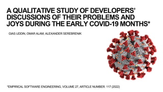 A QUALITATIVE STUDY OF DEVELOPERS’
DISCUSSIONS OF THEIR PROBLEMS AND
JOYS DURING THE EARLY COVID-19 MONTHS*
GIAS UDDIN, OMAR ALAM, ALEXANDER SEREBRENIK
*EMPIRICAL SOFTWARE ENGINEERING, VOLUME 27, ARTICLE NUMBER: 117 (2022)
 