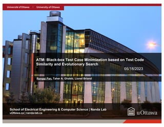 17
uOttawa.ca
uOttawa.ca | nanda-lab.ca
School of Electrical Engineering & Computer Science | Nanda Lab
ATM: Black-box Test Case Minimization based on Test Code
Similarity and Evolutionary Search
05/18/2023
Rongqi Pan, Taher A. Ghaleb, Lionel Briand
 