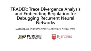 TRADER: Trace Divergence Analysis
and Embedding Regulation for
Debugging Recurrent Neural
Networks
Guanhong Tao, Shiqing Ma, Yingqi Liu, Qiuling Xu, Xiangyu Zhang
 