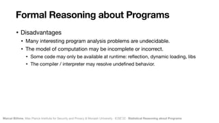 Marcel Böhme, Max Planck Institute for Security and Privacy & Monash University · ICSE’22 · Statistical Reasoning about Programs
• Disadvantages

• Many interesting program analysis problems are undecidable.

• The model of computation may be incomplete or incorrect.

• Some code may only be available at runtime: re
fl
ection, dynamic loading, libs

• The compiler / interpreter may resolve unde
fi
ned behavior.
Formal Reasoning about Programs
 