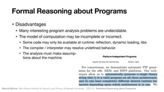 Marcel Böhme, Max Planck Institute for Security and Privacy & Monash University · ICSE’22 · Statistical Reasoning about Programs
• Disadvantages

• Many interesting program analysis problems are undecidable.

• The model of computation may be incomplete or incorrect.

• Some code may only be available at runtime: re
fl
ection, dynamic loading, libs

• The compiler / interpreter may resolve unde
fi
ned behavior.

• The analysis must make assump- 
tions about the machine.
Formal Reasoning about Programs
 