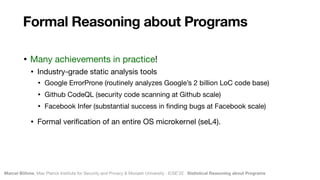 Marcel Böhme, Max Planck Institute for Security and Privacy & Monash University · ICSE’22 · Statistical Reasoning about Programs
• Many achievements in practice!

• Industry-grade static analysis tools

• Google ErrorProne (routinely analyzes Google’s 2 billion LoC code base)

• Github CodeQL (security code scanning at Github scale)

• Facebook Infer (substantial success in
fi
nding bugs at Facebook scale)

• Formal veri
fi
cation of an entire OS microkernel (seL4).
Formal Reasoning about Programs
 