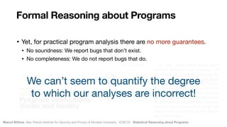 Marcel Böhme, Max Planck Institute for Security and Privacy & Monash University · ICSE’22 · Statistical Reasoning about Programs
July 2021
• Yet, for practical program analysis there are no more guarantees.

• No soundness: We report bugs that don’t exist.

• No completeness: We do not report bugs that do.
Formal Reasoning about Programs
We can’t seem to quantify the degree  
to which our analyses are incorrect!
 