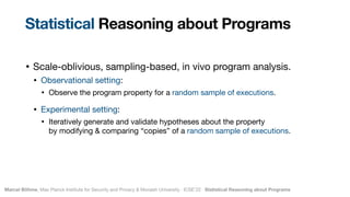 Marcel Böhme, Max Planck Institute for Security and Privacy & Monash University · ICSE’22 · Statistical Reasoning about Programs
• Scale-oblivious, sampling-based, in vivo program analysis.

• Observational setting: 

• Observe the program property for a random sample of executions.

• Experimental setting:

• Iteratively generate and validate hypotheses about the property  
by modifying & comparing “copies” of a random sample of executions.
Statistical Reasoning about Programs
 