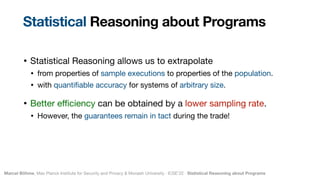 Marcel Böhme, Max Planck Institute for Security and Privacy & Monash University · ICSE’22 · Statistical Reasoning about Programs
• Statistical Reasoning allows us to extrapolate

• from properties of sample executions to properties of the population.

• with quanti
fi
able accuracy for systems of arbitrary size.

• Better e
ffi
ciency can be obtained by a lower sampling rate.

• However, the guarantees remain in tact during the trade!
Statistical Reasoning about Programs
 