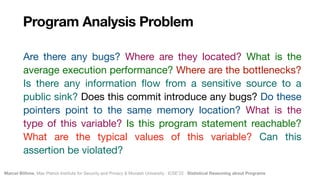Marcel Böhme, Max Planck Institute for Security and Privacy & Monash University · ICSE’22 · Statistical Reasoning about Programs
Program Analysis Problem
Are there any bugs? Where are they located? What is the
average execution performance? Where are the bottlenecks?
Is there any information
fl
ow from a sensitive source to a
public sink? Does this commit introduce any bugs? Do these
pointers point to the same memory location? What is the
type of this variable? Is this program statement reachable?
What are the typical values of this variable? Can this
assertion be violated?
 