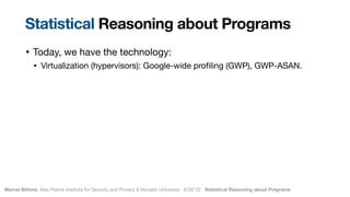 Marcel Böhme, Max Planck Institute for Security and Privacy & Monash University · ICSE’22 · Statistical Reasoning about Programs
• Today, we have the technology:

• Virtualization (hypervisors): Google-wide pro
fi
ling (GWP), GWP-ASAN.
Statistical Reasoning about Programs
 