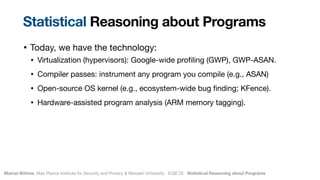 Marcel Böhme, Max Planck Institute for Security and Privacy & Monash University · ICSE’22 · Statistical Reasoning about Programs
• Today, we have the technology:

• Virtualization (hypervisors): Google-wide pro
fi
ling (GWP), GWP-ASAN.

• Compiler passes: instrument any program you compile (e.g., ASAN)

• Open-source OS kernel (e.g., ecosystem-wide bug
fi
nding; KFence).

• Hardware-assisted program analysis (ARM memory tagging).
Statistical Reasoning about Programs
 