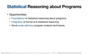 Marcel Böhme, Max Planck Institute for Security and Privacy & Monash University · ICSE’22 · Statistical Reasoning about Programs
• Opportunities:

• Foundations of statistical reasoning about programs.

• Integration of formal and statistical reasoning.

• Novel scale-oblivious program analysis techniques.
Statistical Reasoning about Programs
 