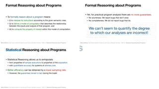 Statistical Reasoning  
about Programs
Marcel Böhme, Max Planck Institute for Security and Privacy & Monash University · ICSE’22 · Statistical Reasoning about Programs
• To formally reason about a program means 

• (i) to interpret its instructions according to the given semantic rules, 

• (ii) to derive a model of computation that describes the relationship
between the inputs and outputs of that program, and 

• (iii) to compute the property of interest within this model of computation.
Formal Reasoning about Programs
Marcel Böhme, Max Planck Institute for Security and Privacy & Monash University · ICSE’22 · Statistical Reasoning about Programs
July 2021
• Yet, for practical program analysis there are no more guarantees.

• No soundness: We report bugs that don’t exist.

• No completeness: We do not report bugs that do.
Formal Reasoning about Programs
We can’t seem to quantify the degree  
to which our analyses are incorrect!
Marcel Böhme, Max Planck Institute for Security and Privacy & Monash University · ICSE’22 · Statistical Reasoning about Programs
• Statistical Reasoning allows us to extrapolate

• from properties of sample executions to properties of the population.

• with quantifiable accuracy for systems of arbitrary size.

• Better eﬃciency can be obtained by a lower sampling rate.

• However, the guarantees remain in tact during the trade!
Statistical Reasoning about Programs
 