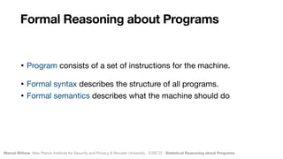 Marcel Böhme, Max Planck Institute for Security and Privacy & Monash University · ICSE’22 · Statistical Reasoning about Programs
• Program consists of a set of instructions for the machine.

• Formal syntax describes the structure of all programs.

• Formal semantics describes what the machine should do
Formal Reasoning about Programs
 