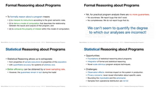Statistical Reasoning  
about Programs
Marcel Böhme, Max Planck Institute for Security and Privacy & Monash University · ICSE’22 · Statistical Reasoning about Programs
• To formally reason about a program means 

• (i) to interpret its instructions according to the given semantic rules, 

• (ii) to derive a model of computation that describes the relationship
between the inputs and outputs of that program, and 

• (iii) to compute the property of interest within this model of computation.
Formal Reasoning about Programs
Marcel Böhme, Max Planck Institute for Security and Privacy & Monash University · ICSE’22 · Statistical Reasoning about Programs
July 2021
• Yet, for practical program analysis there are no more guarantees.

• No soundness: We report bugs that don’t exist.

• No completeness: We do not report bugs that do.
Formal Reasoning about Programs
We can’t seem to quantify the degree  
to which our analyses are incorrect!
Marcel Böhme, Max Planck Institute for Security and Privacy & Monash University · ICSE’22 · Statistical Reasoning about Programs
• Statistical Reasoning allows us to extrapolate

• from properties of sample executions to properties of the population.

• with quantifiable accuracy for systems of arbitrary size.

• Better eﬃciency can be obtained by a lower sampling rate.

• However, the guarantees remain in tact during the trade!
Statistical Reasoning about Programs
Marcel Böhme, Max Planck Institute for Security and Privacy & Monash University · ICSE’22 · Statistical Reasoning about Programs
• Opportunities:

• Foundations of statistical reasoning about programs.

• Integration of formal and statistical reasoning.

• Novel scale-oblivious program analysis techniques.

• Challenges:

• Observation eﬀects: minimize impact on the system in production.

• Privacy concerns: never reveal information about specific users.

• Bounding the improbable and the adversarial.

• Samples from operational distribution are not iid.
Statistical Reasoning about Programs
 