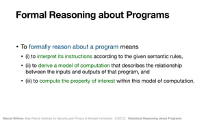 Marcel Böhme, Max Planck Institute for Security and Privacy & Monash University · ICSE’22 · Statistical Reasoning about Programs
• To formally reason about a program means 

• (i) to interpret its instructions according to the given semantic rules, 

• (ii) to derive a model of computation that describes the relationship
between the inputs and outputs of that program, and 

• (iii) to compute the property of interest within this model of computation.
Formal Reasoning about Programs
 
