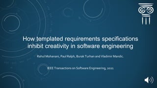 How templated requirements specifications
inhibit creativity in software engineering
Rahul Mohanani, Paul Ralph, Burak Turhan and Vladimir Mandic.
IEEE Transactions on Software Engineering, 2021
 