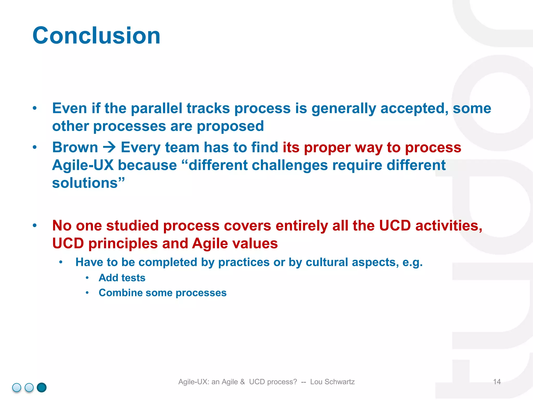 Conclusion
• Even if the parallel tracks process is generally accepted, some
other processes are proposed
• Brown  Every team has to find its proper way to process
Agile-UX because “different challenges require different
solutions”

• No one studied process covers entirely all the UCD activities,
UCD principles and Agile values
•

Have to be completed by practices or by cultural aspects, e.g.
• Add tests
• Combine some processes

Agile-UX: an Agile & UCD process? -- Lou Schwartz

14

 
