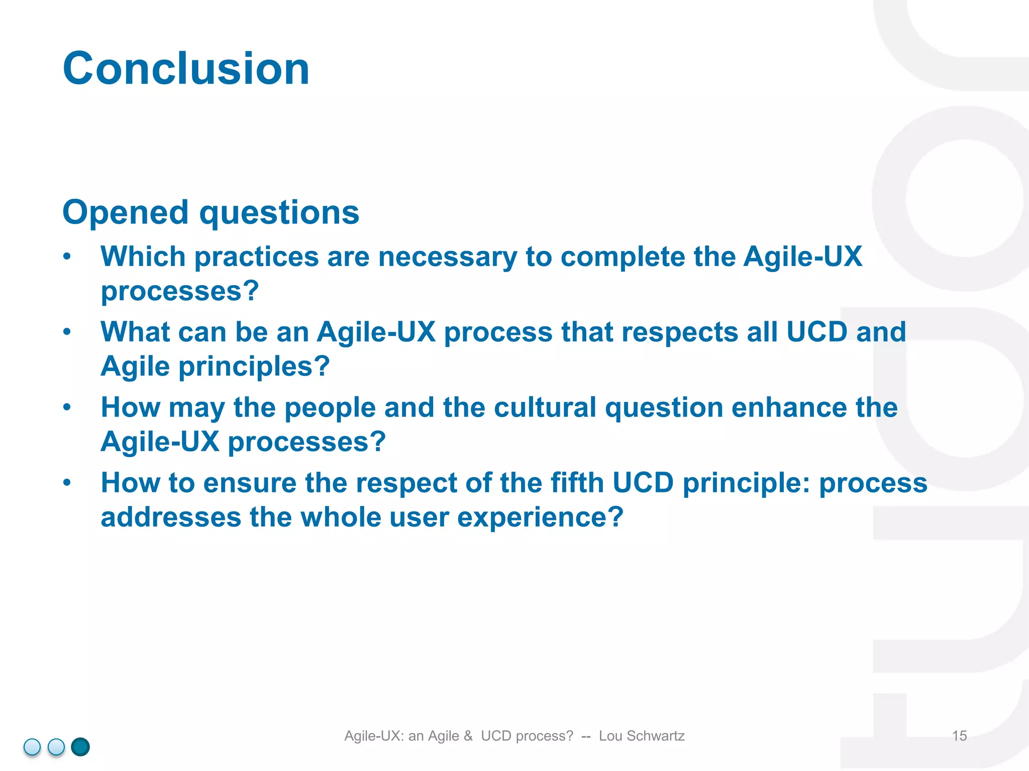 Conclusion
Opened questions
• Which practices are necessary to complete the Agile-UX
processes?
• What can be an Agile-UX process that respects all UCD and
Agile principles?
• How may the people and the cultural question enhance the
Agile-UX processes?
• How to ensure the respect of the fifth UCD principle: process
addresses the whole user experience?

Agile-UX: an Agile & UCD process? -- Lou Schwartz

15

 