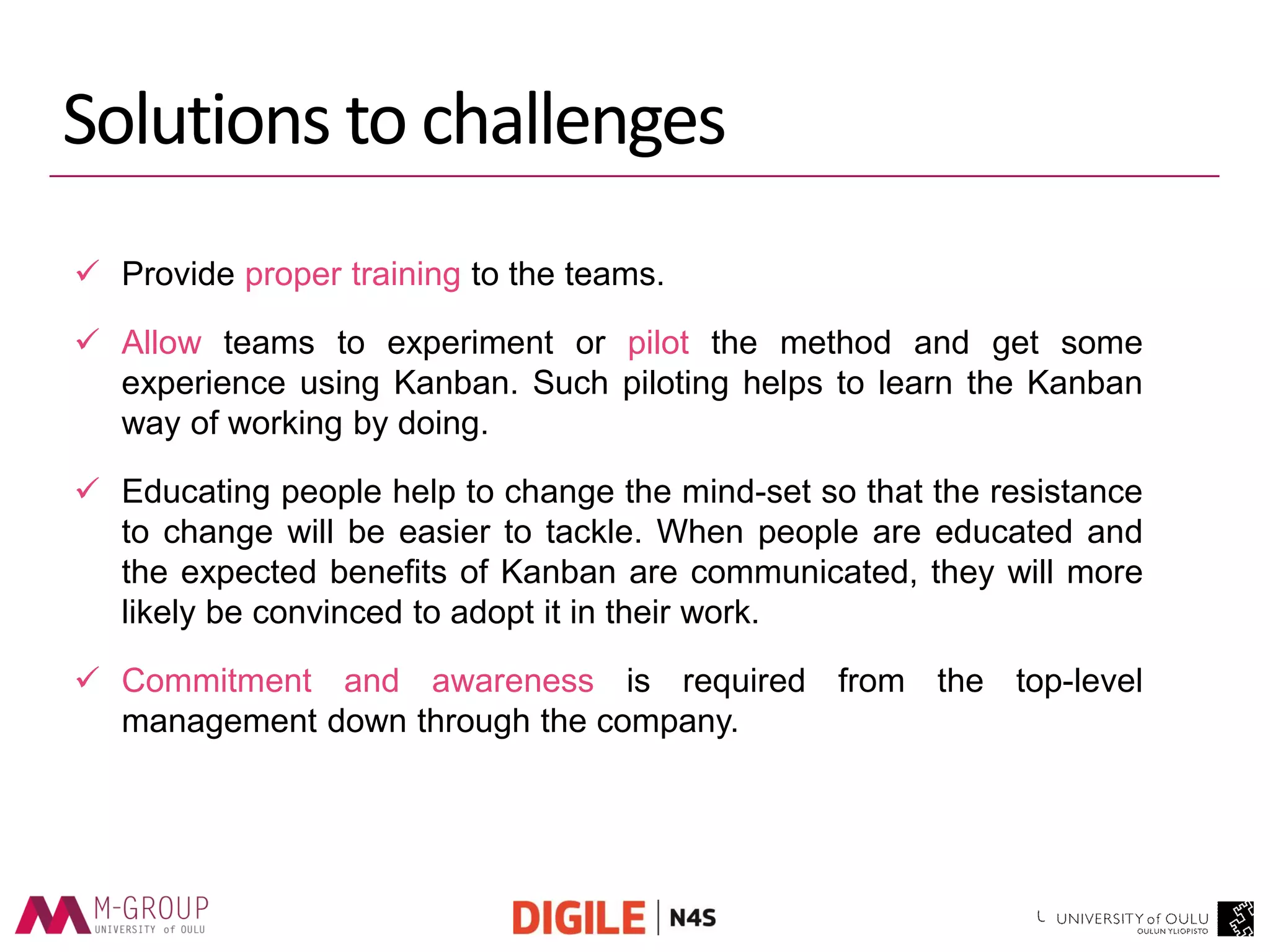Solutions to challenges 
Provide proper training to the teams. 
Allow teams to experiment or pilot the method and get some experience using Kanban. Such piloting helps to learn the Kanban way of working by doing. 
Educating people help to change the mind-set so that the resistance to change will be easier to tackle. When people are educated and the expected benefits of Kanban are communicated, they will more likely be convinced to adopt it in their work. 
Commitment and awareness is required from the top-level management down through the company.  