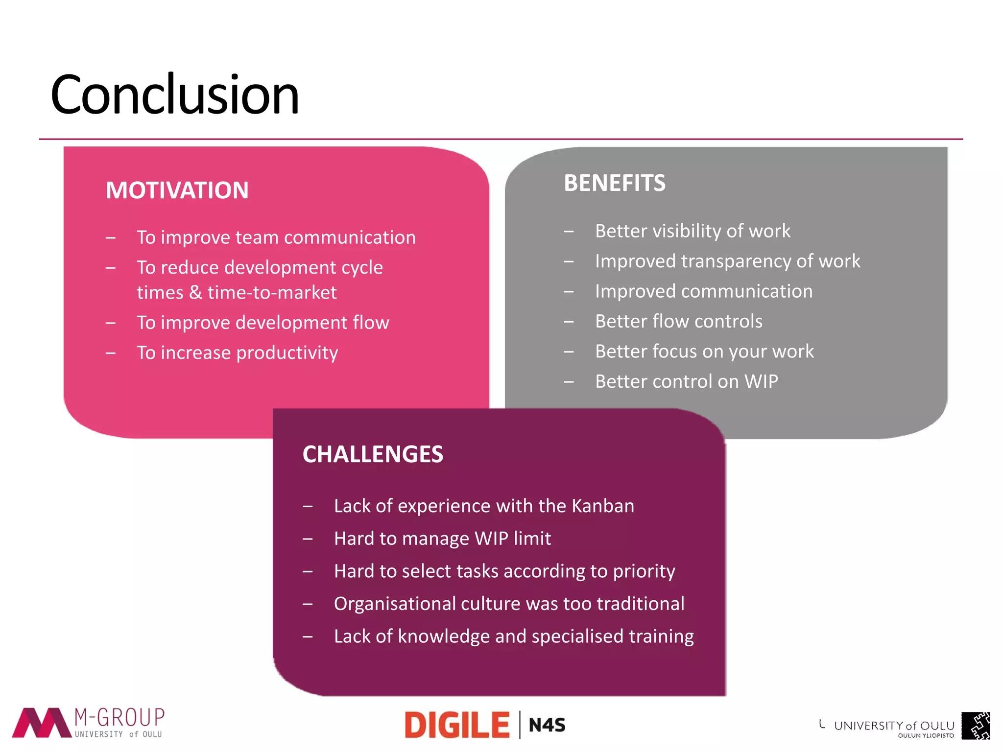 Conclusion 
MOTIVATION 
‒To improve team communication 
‒To reduce development cycle times & time-to-market 
‒To improve development flow 
‒To increase productivity 
BENEFITS 
‒Better visibility of work 
‒Improved transparency of work 
‒Improved communication 
‒Better flow controls 
‒Better focus on your work 
‒Better control on WIP 
CHALLENGES 
‒Lack of experience with the Kanban 
‒Hard to manage WIP limit 
‒Hard to select tasks according to priority 
‒Organisational culture was too traditional 
‒Lack of knowledge and specialised training  