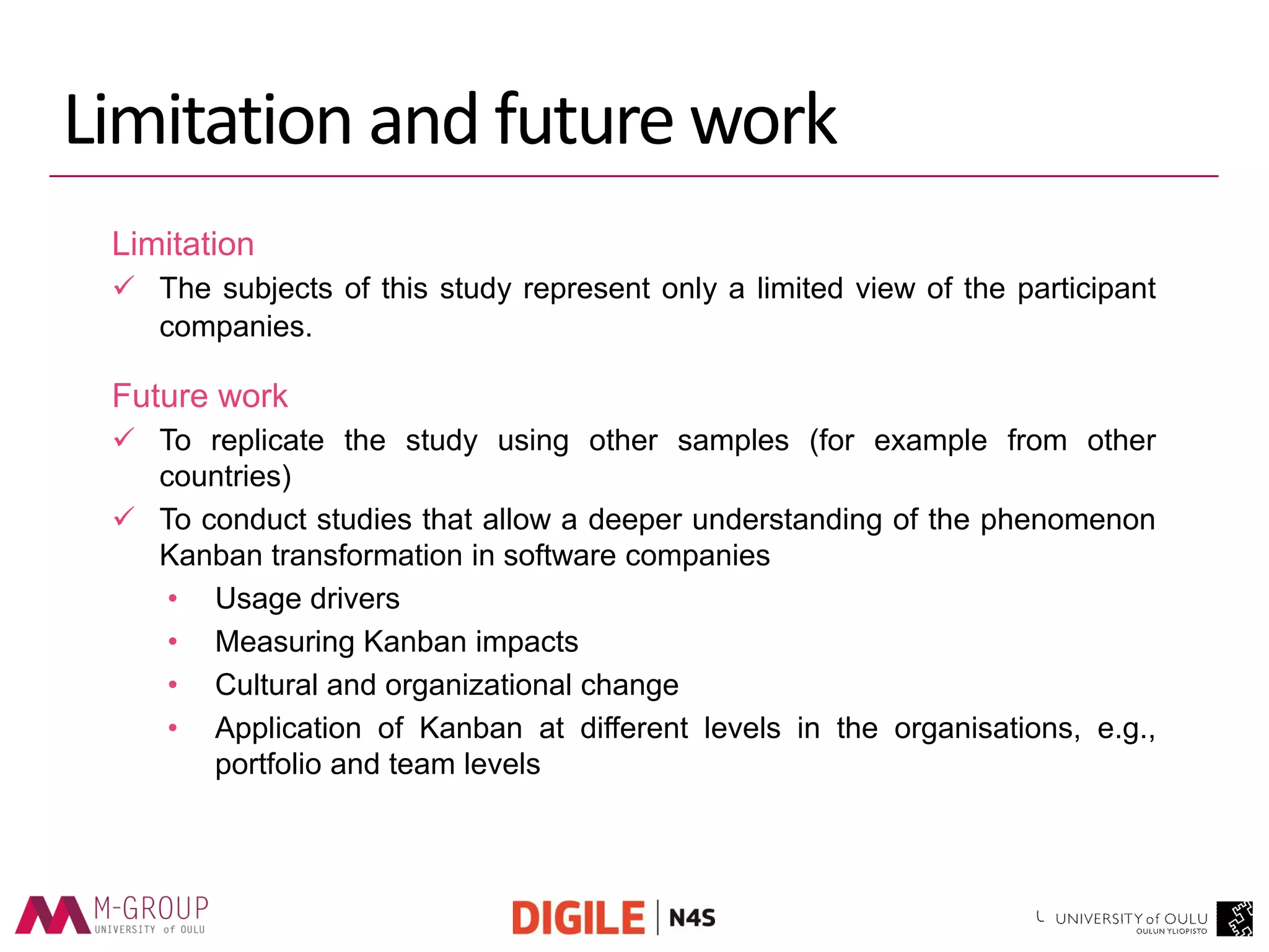 Limitation and future work 
Limitation 
The subjects of this study represent only a limited view of the participant companies. 
Future work 
To replicate the study using other samples (for example from other countries) 
To conduct studies that allow a deeper understanding of the phenomenon Kanban transformation in software companies 
•Usage drivers 
•Measuring Kanban impacts 
•Cultural and organizational change 
•Application of Kanban at different levels in the organisations, e.g., portfolio and team levels  