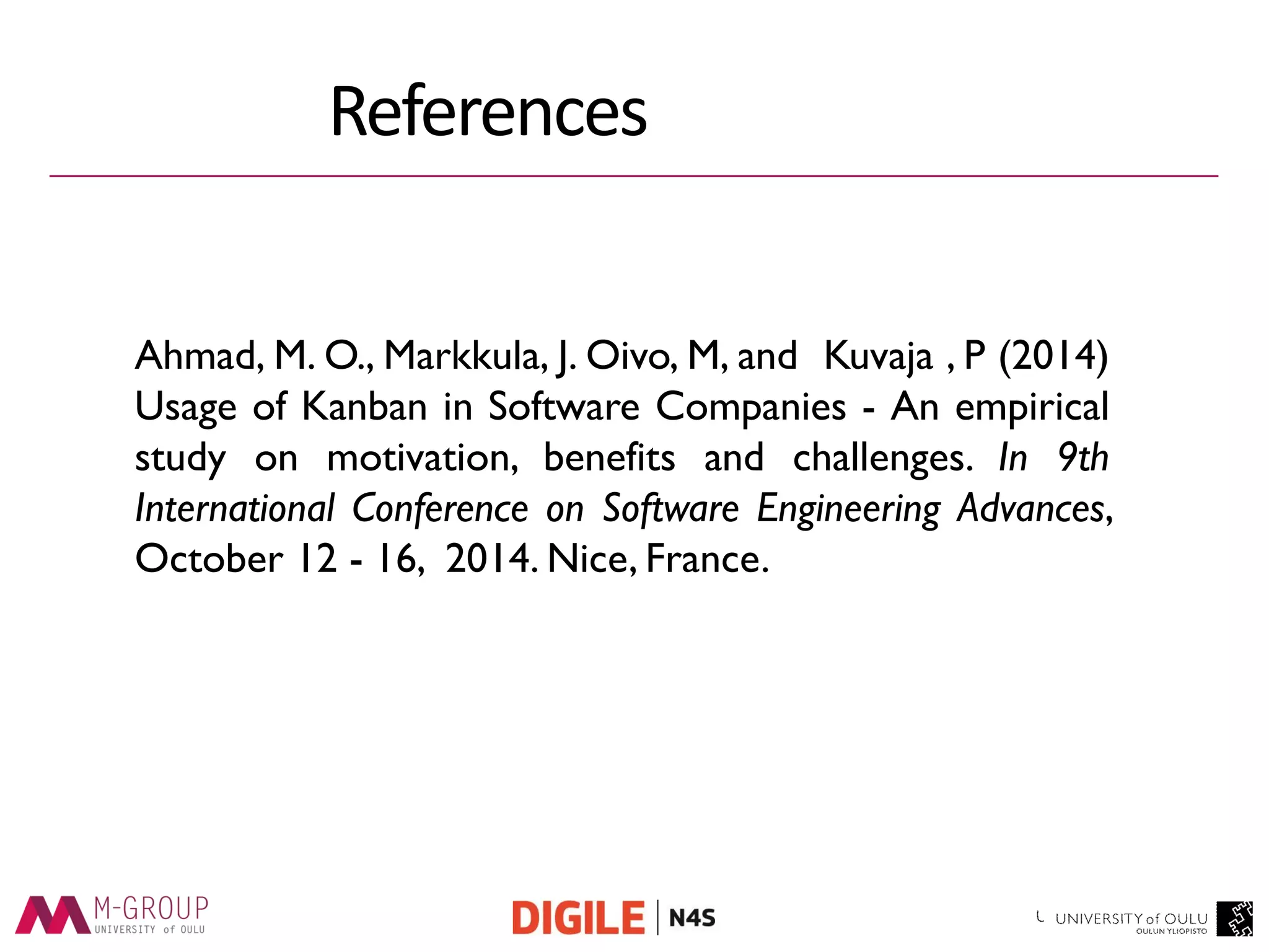 Thank you 
Ahmad, M. O., Markkula, J. Oivo, M, and Kuvaja , P (2014) Usage of Kanban in Software Companies - An empirical study on motivation, benefits and challenges. In 9th International Conference on Software Engineering Advances, October 12 - 16, 2014. Nice, France. 
References 