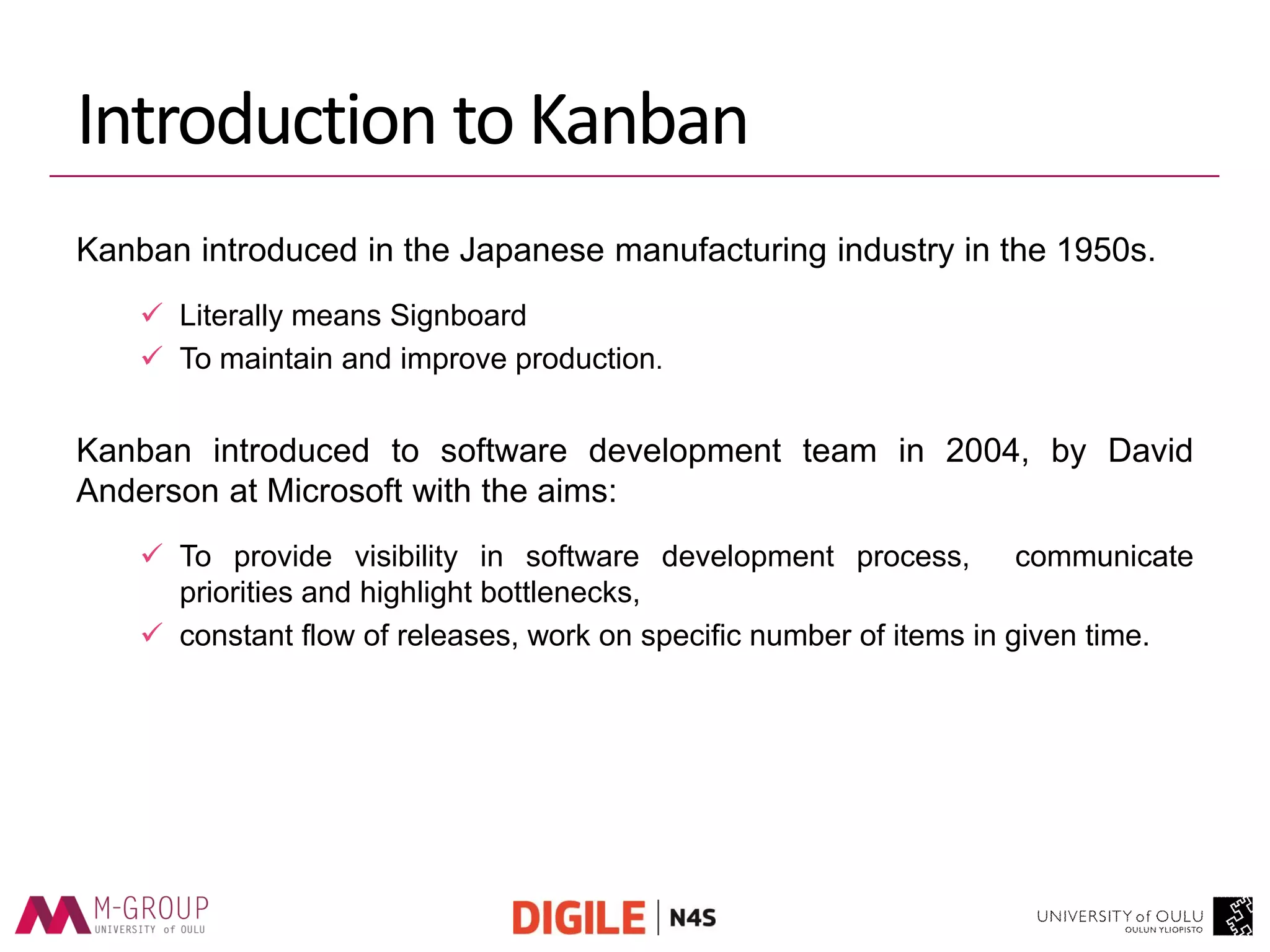 Introduction to Kanban 
Kanban introduced in the Japanese manufacturing industry in the 1950s. 
Literally means Signboard 
To maintain and improve production. 
Kanban introduced to software development team in 2004, by David Anderson at Microsoft with the aims: 
To provide visibility in software development process, communicate priorities and highlight bottlenecks, 
constant flow of releases, work on specific number of items in given time.  