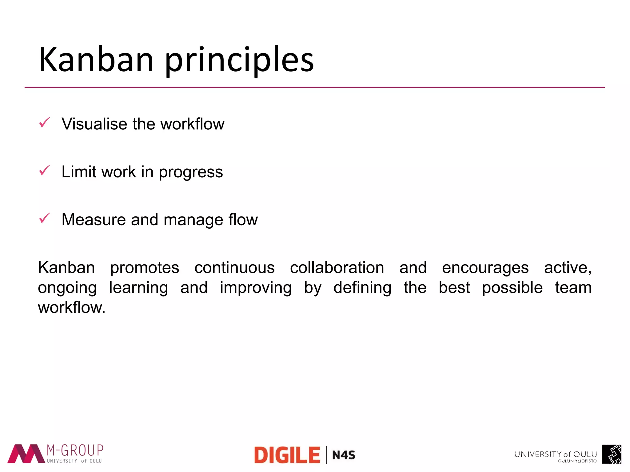 Kanban principles 
Visualise the workflow 
Limit work in progress 
Measure and manage flow 
Kanban promotes continuous collaboration and encourages active, ongoing learning and improving by defining the best possible team workflow.  