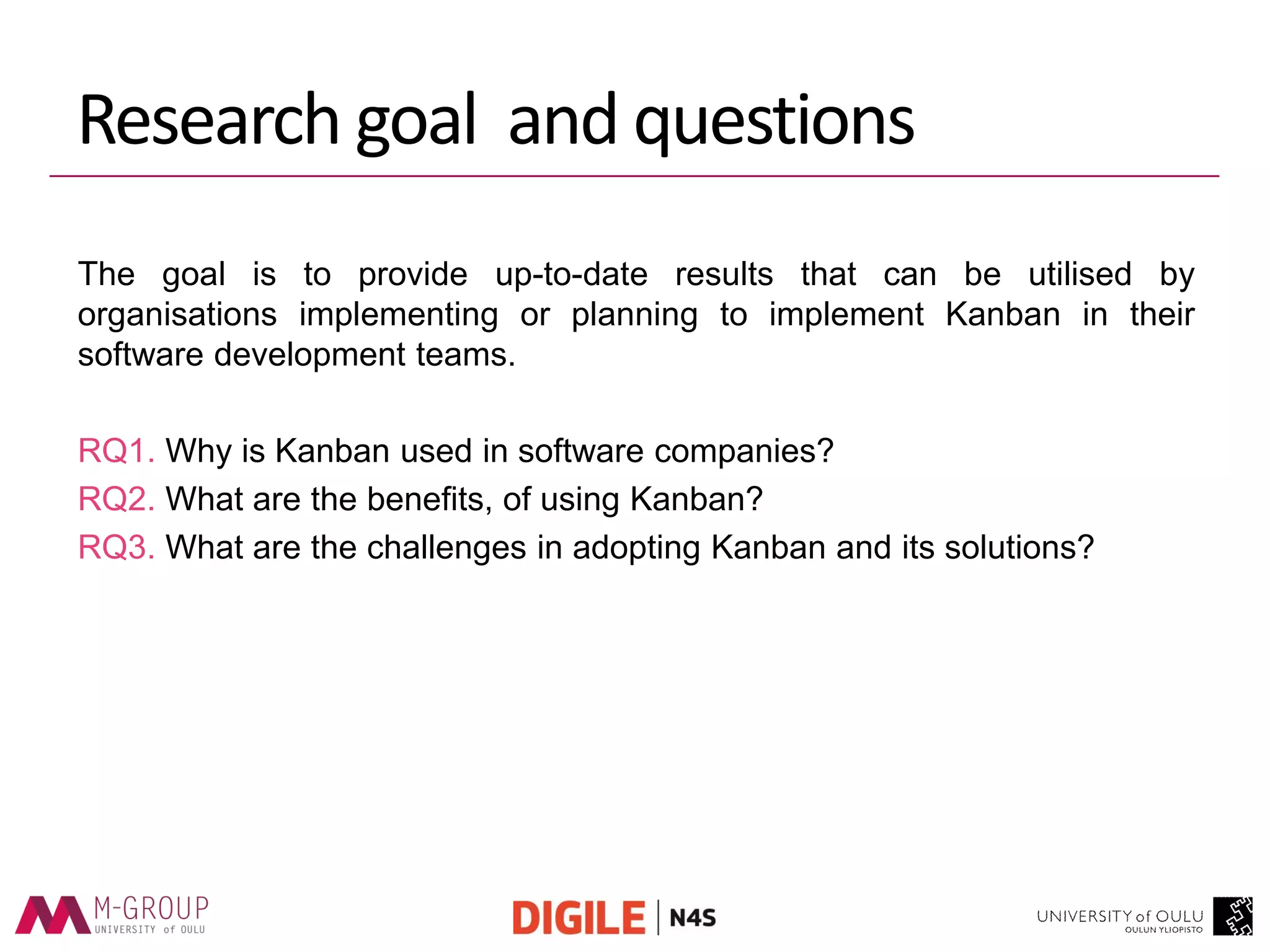 Research goal and questions 
The goal is to provide up-to-date results that can be utilised by organisations implementing or planning to implement Kanban in their software development teams. 
RQ1. Why is Kanban used in software companies? 
RQ2. What are the benefits, of using Kanban? 
RQ3. What are the challenges in adopting Kanban and its solutions?  