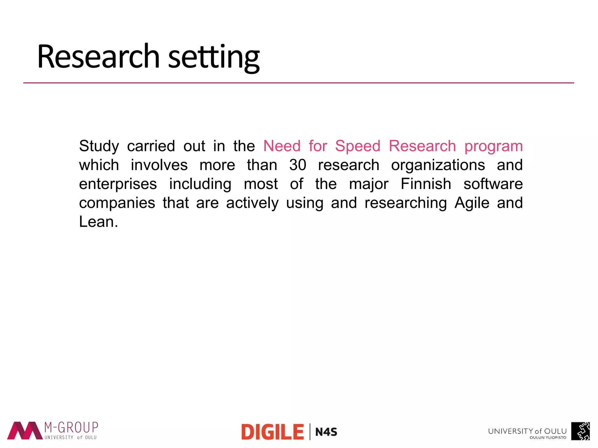Study carried out in the Need for Speed Research program which involves more than 30 research organizations and enterprises including most of the major Finnish software companies that are actively using and researching Agile and Lean. 
Research setting  