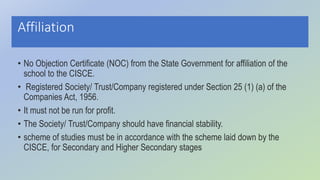 Affiliation
• No Objection Certificate (NOC) from the State Government for affiliation of the
school to the CISCE.
• Registered Society/ Trust/Company registered under Section 25 (1) (a) of the
Companies Act, 1956.
• It must not be run for profit.
• The Society/ Trust/Company should have financial stability.
• scheme of studies must be in accordance with the scheme laid down by the
CISCE, for Secondary and Higher Secondary stages
 