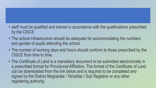 • staff must be qualified and trained in accordance with the qualifications prescribed
by the CISCE.
• The school infrastructure should be adequate for accommodating the numbers
and gender of pupils attending the school.
• The number of working days and hours should conform to those prescribed by the
CISCE from time to time.
• The Certificate of Land is a mandatory document to be submitted electronically in
a prescribed format for Provisional Affiliation. The format of the Certificate of Land
can be downloaded from the link below and is required to be completed and
signed by the District Magistrate / Tehsildar / Sub Registrar or any other
registering authority.
 