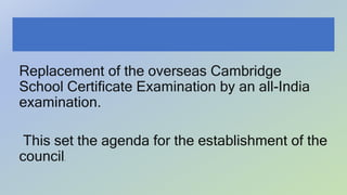 Replacement of the overseas Cambridge
School Certificate Examination by an all-India
examination.
This set the agenda for the establishment of the
council.
 