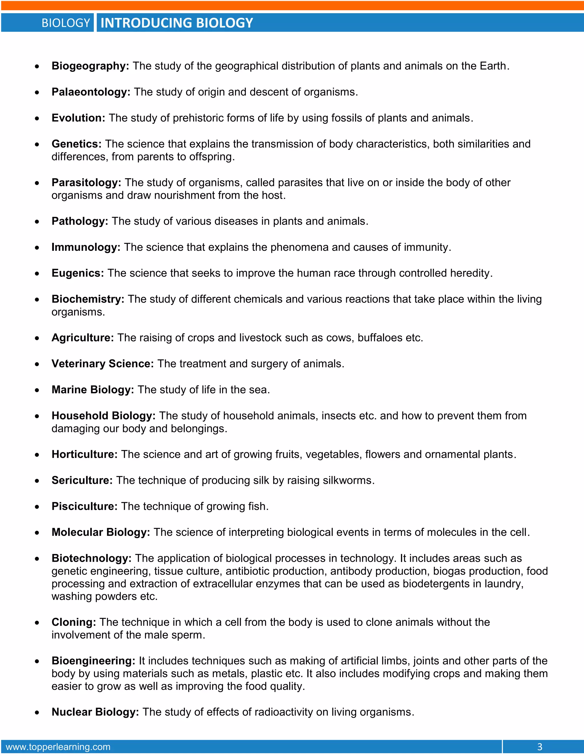 BIOLOGY INTRODUCING BIOLOGY
www.topperlearning.com 3
 Biogeography: The study of the geographical distribution of plants and animals on the Earth.
 Palaeontology: The study of origin and descent of organisms.
 Evolution: The study of prehistoric forms of life by using fossils of plants and animals.
 Genetics: The science that explains the transmission of body characteristics, both similarities and
differences, from parents to offspring.
 Parasitology: The study of organisms, called parasites that live on or inside the body of other
organisms and draw nourishment from the host.
 Pathology: The study of various diseases in plants and animals.
 Immunology: The science that explains the phenomena and causes of immunity.
 Eugenics: The science that seeks to improve the human race through controlled heredity.
 Biochemistry: The study of different chemicals and various reactions that take place within the living
organisms.
 Agriculture: The raising of crops and livestock such as cows, buffaloes etc.
 Veterinary Science: The treatment and surgery of animals.
 Marine Biology: The study of life in the sea.
 Household Biology: The study of household animals, insects etc. and how to prevent them from
damaging our body and belongings.
 Horticulture: The science and art of growing fruits, vegetables, flowers and ornamental plants.
 Sericulture: The technique of producing silk by raising silkworms.
 Pisciculture: The technique of growing fish.
 Molecular Biology: The science of interpreting biological events in terms of molecules in the cell.
 Biotechnology: The application of biological processes in technology. It includes areas such as
genetic engineering, tissue culture, antibiotic production, antibody production, biogas production, food
processing and extraction of extracellular enzymes that can be used as biodetergents in laundry,
washing powders etc.
 Cloning: The technique in which a cell from the body is used to clone animals without the
involvement of the male sperm.
 Bioengineering: It includes techniques such as making of artificial limbs, joints and other parts of the
body by using materials such as metals, plastic etc. It also includes modifying crops and making them
easier to grow as well as improving the food quality.
 Nuclear Biology: The study of effects of radioactivity on living organisms.
 