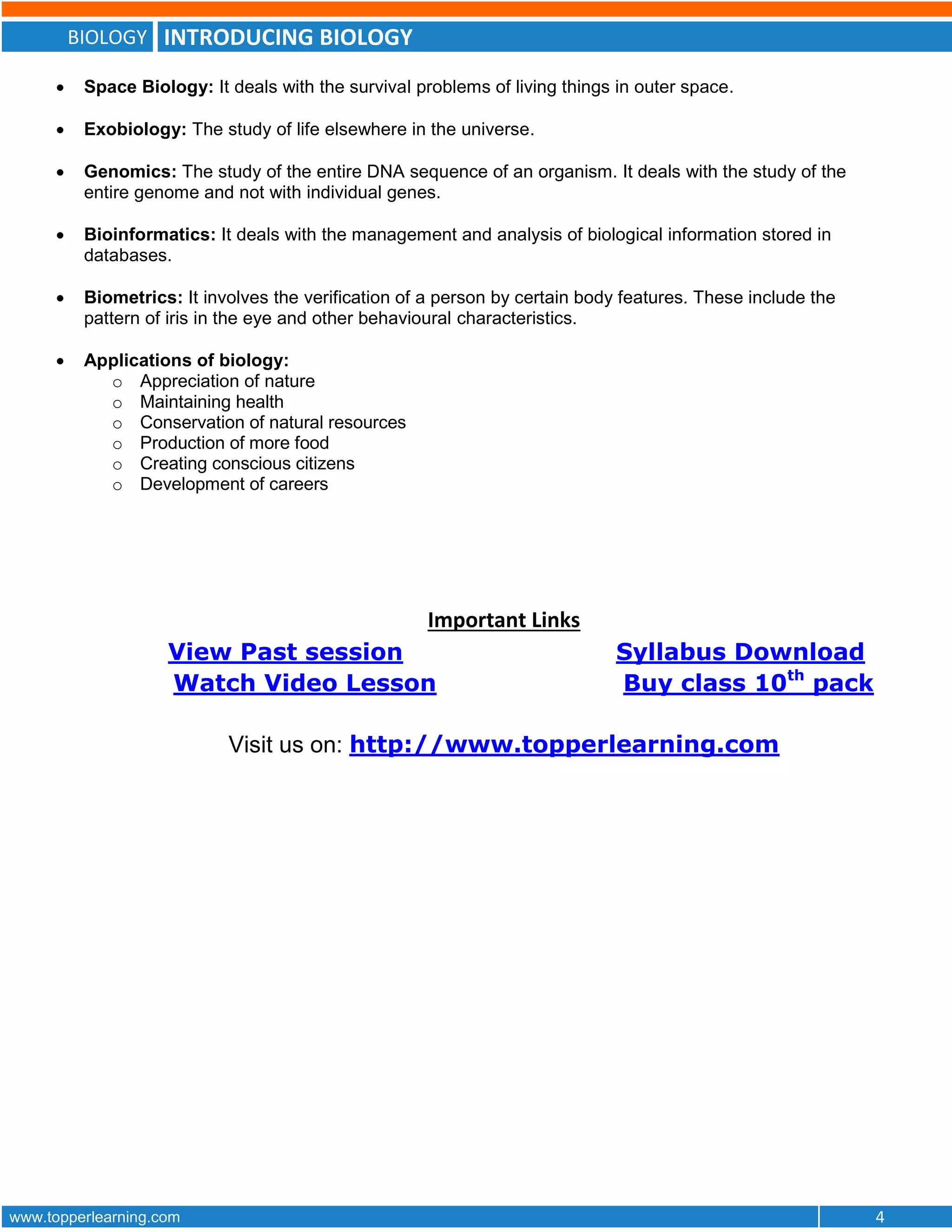 BIOLOGY INTRODUCING BIOLOGY
www.topperlearning.com 4
 Space Biology: It deals with the survival problems of living things in outer space.
 Exobiology: The study of life elsewhere in the universe.
 Genomics: The study of the entire DNA sequence of an organism. It deals with the study of the
entire genome and not with individual genes.
 Bioinformatics: It deals with the management and analysis of biological information stored in
databases.
 Biometrics: It involves the verification of a person by certain body features. These include the
pattern of iris in the eye and other behavioural characteristics.
 Applications of biology:
o Appreciation of nature
o Maintaining health
o Conservation of natural resources
o Production of more food
o Creating conscious citizens
o Development of careers
Important Links
View Past session Syllabus Download
Watch Video Lesson Buy class 10th
pack
Visit us on: http://www.topperlearning.com
 