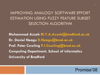 IMPROVING ANALOGY SOFTWARE EFFORT ESTIMATION USING FUZZY FEATURE SUBSET SELECTION ALGORITHM Mohammad Azzeh  [email_address] Dr. Daniel Neagu  [email_address] Prof. Peter Cowling  [email_address] Computing Department, School of informatics University of Bradford Promise’08 