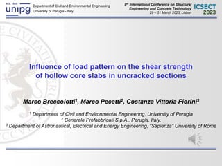Marco Breccolotti Seismic Influence of load pattern on the shear strength
Lisbon, 29 – 31 March 2023 of hollow core slabs in uncracked sections 1/16
Department of Civil and Environmental Engineering
University of Perugia - Italy
Influence of load pattern on the shear strength
of hollow core slabs in uncracked sections
Marco Breccolotti1, Marco Pecetti2, Costanza Vittoria Fiorini3
1 Department of Civil and Environmental Engineering, University of Perugia
2 Generale Prefabbricati S.p.A., Perugia, Italy,
3 Department of Astronautical, Electrical and Energy Engineering, “Sapienza” University of Rome
8th International Conference on Structural
Engineering and Concrete Technology
29 – 31 March 2023, Lisbon
 