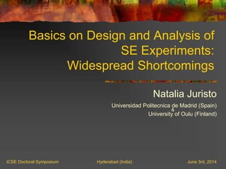 Basics on Design and Analysis of
SE Experiments:
Widespread Shortcomings
Natalia Juristo
Universidad Politecnica de Madrid (Spain)
&
University of Oulu (Finland)
ICSE Doctoral Symposium Hyderabad (India) June 3rd, 2014
 